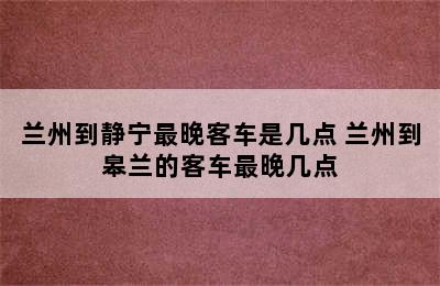 兰州到静宁最晚客车是几点 兰州到皋兰的客车最晚几点